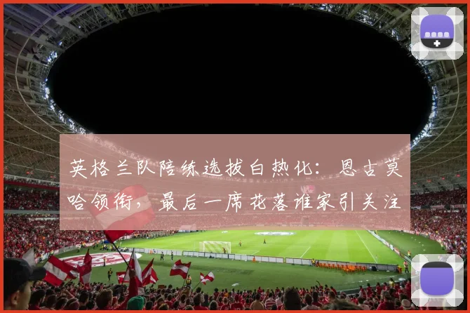 英格兰队陪练选拔白热化：恩古莫哈领衔，最后一席花落谁家引关注
