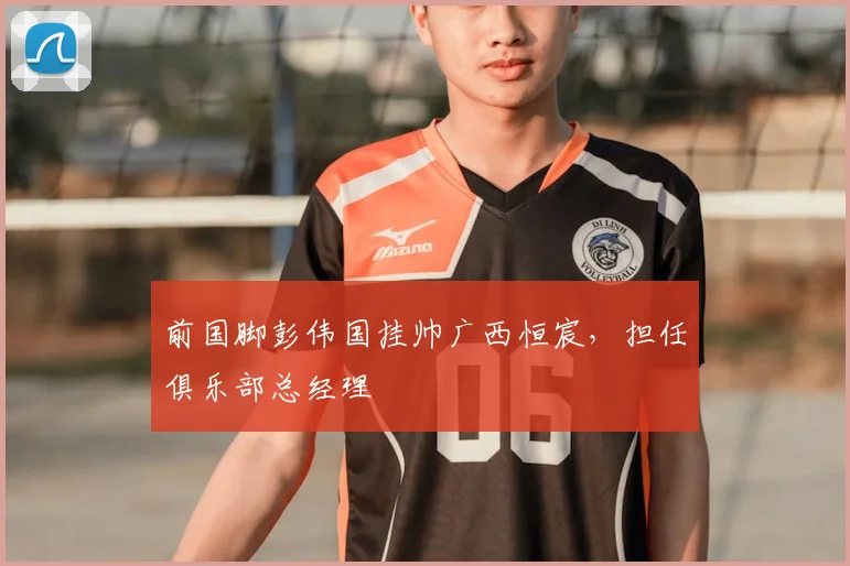 前国脚彭伟国挂帅广西恒宸，担任俱乐部总经理