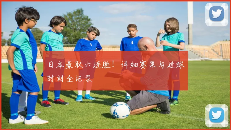 日本豪取六连胜！详细赛果与进球时刻全记录