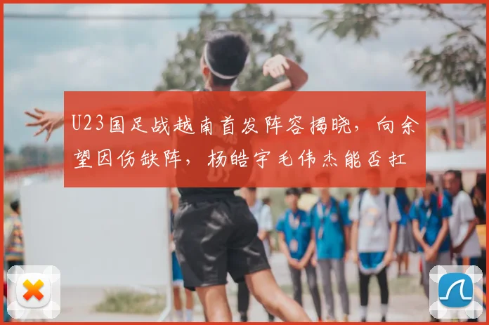 U23国足战越南首发阵容揭晓，向余望因伤缺阵，杨皓宇毛伟杰能否扛起大旗？