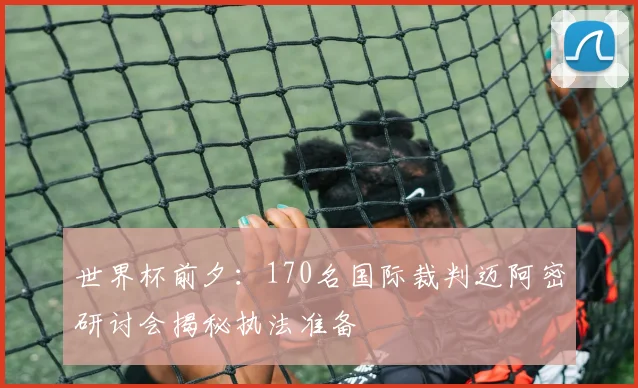 世界杯前夕:170名国际裁判迈阿密研讨会揭秘执法准备
