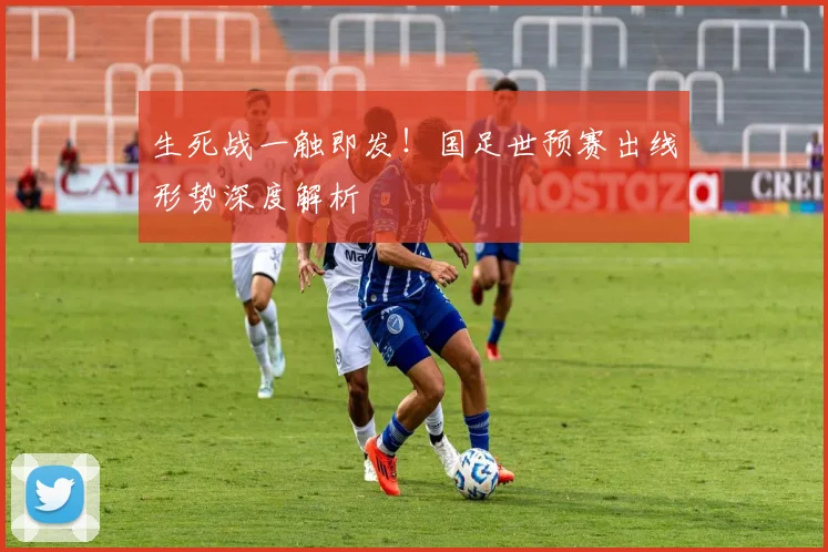 生死战一触即发！国足世预赛出线形势深度解析