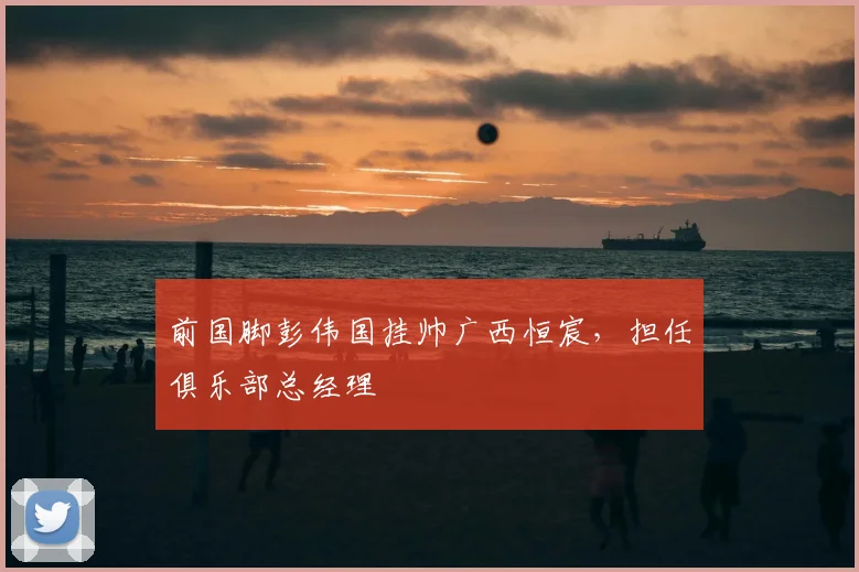 前国脚彭伟国挂帅广西恒宸，担任俱乐部总经理