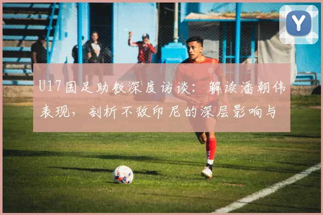 U17国足助教深度访谈：解读潘朝伟表现，剖析不敌印尼的深层影响与未来调整