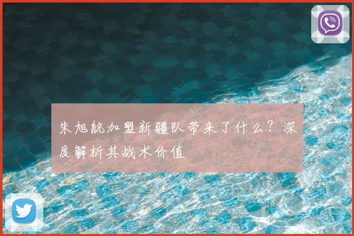 朱旭航加盟新疆队带来了什么？深度解析其战术价值