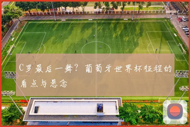 C罗最后一舞？葡萄牙世界杯征程的看点与悬念