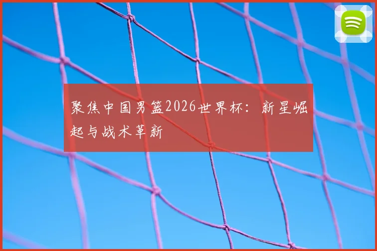 聚焦中国男篮2026世界杯：新星崛起与战术革新