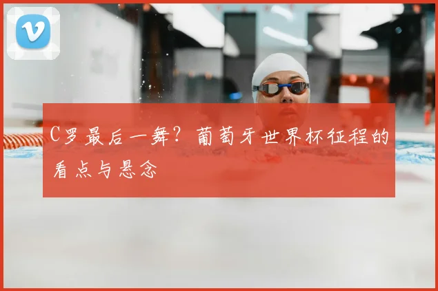 C罗最后一舞？葡萄牙世界杯征程的看点与悬念