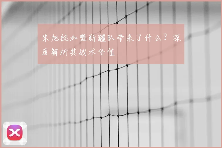 朱旭航加盟新疆队带来了什么？深度解析其战术价值